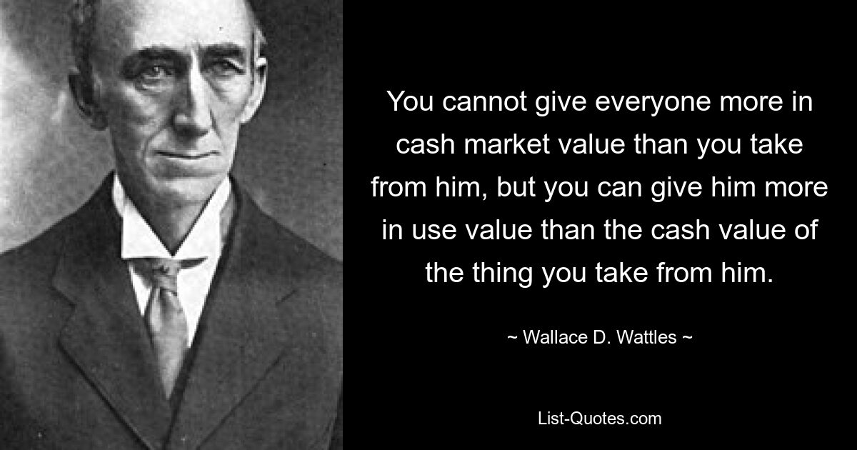 Sie können nicht jedem mehr an Barwert geben, als Sie von ihm nehmen, aber Sie können ihm mehr an Gebrauchswert geben als den Barwert der Sache, die Sie von ihm nehmen. — © Wallace D. Wattles
