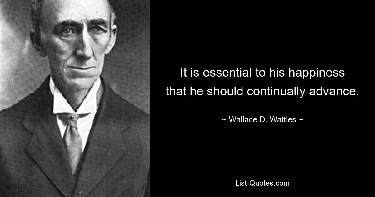 It is essential to his happiness that he should continually advance. — © Wallace D. Wattles