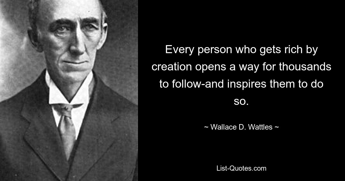 Every person who gets rich by creation opens a way for thousands to follow-and inspires them to do so. — © Wallace D. Wattles