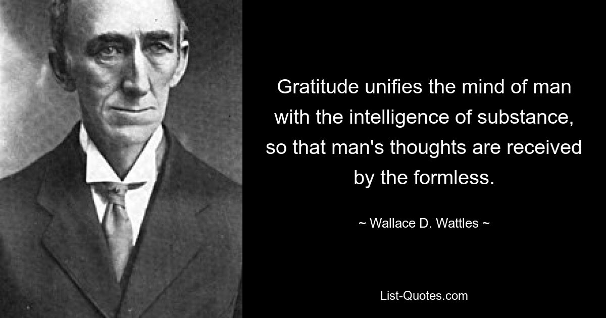 Gratitude unifies the mind of man with the intelligence of substance, so that man's thoughts are received by the formless. — © Wallace D. Wattles