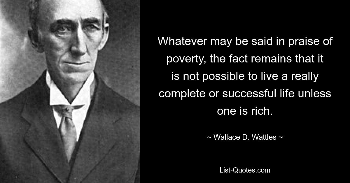 Whatever may be said in praise of poverty, the fact remains that it is not possible to live a really complete or successful life unless one is rich. — © Wallace D. Wattles