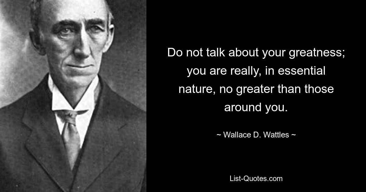 Do not talk about your greatness; you are really, in essential nature, no greater than those around you. — © Wallace D. Wattles