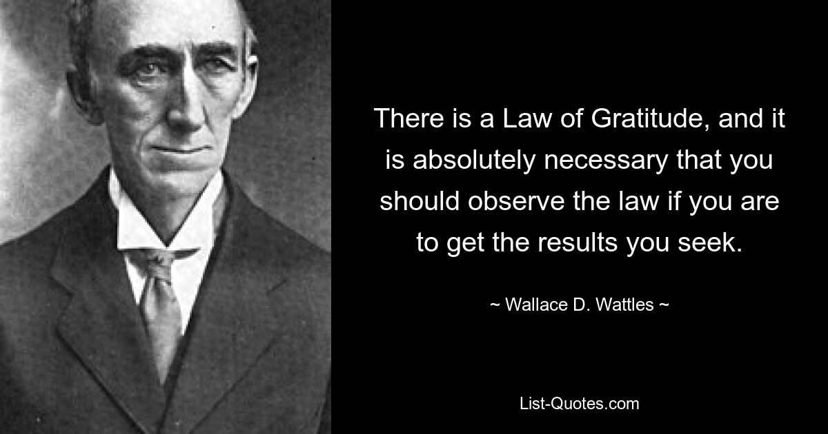 There is a Law of Gratitude, and it is absolutely necessary that you should observe the law if you are to get the results you seek. — © Wallace D. Wattles