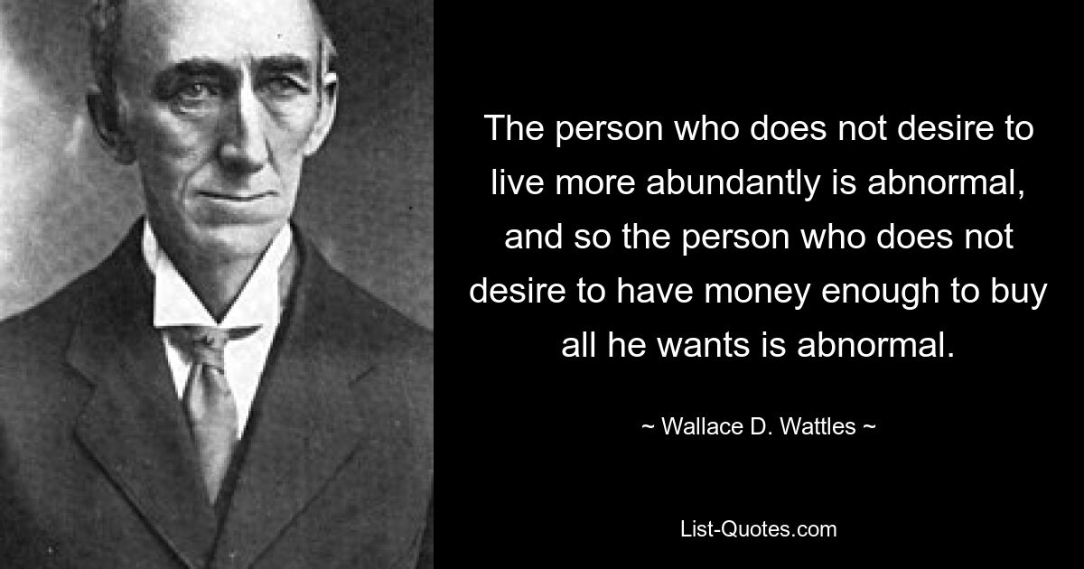 The person who does not desire to live more abundantly is abnormal, and so the person who does not desire to have money enough to buy all he wants is abnormal. — © Wallace D. Wattles