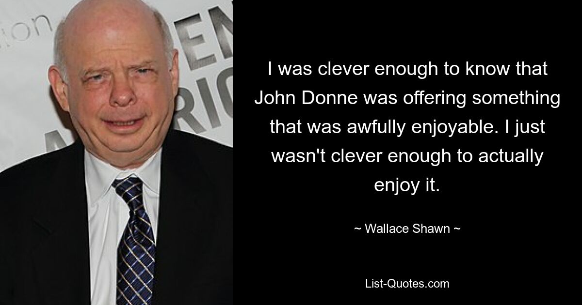 I was clever enough to know that John Donne was offering something that was awfully enjoyable. I just wasn't clever enough to actually enjoy it. — © Wallace Shawn