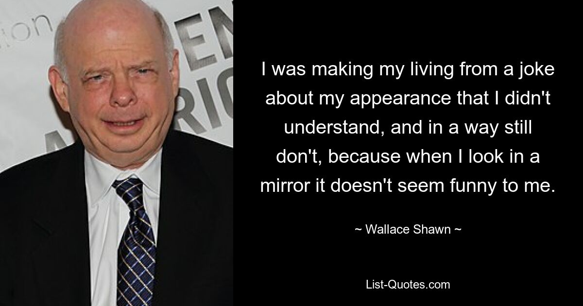 I was making my living from a joke about my appearance that I didn't understand, and in a way still don't, because when I look in a mirror it doesn't seem funny to me. — © Wallace Shawn