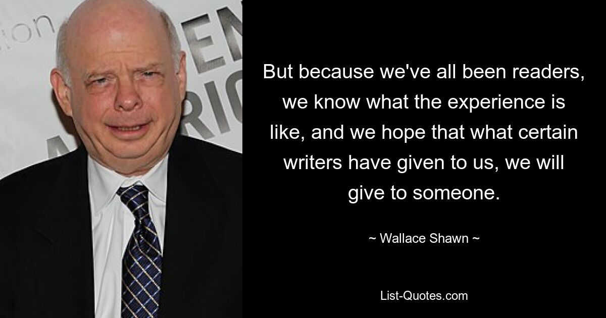 Но поскольку мы все были читателями, мы знаем, что это за опыт, и надеемся, что то, что нам дали некоторые писатели, мы передадим кому-нибудь. — © Уоллес Шон 