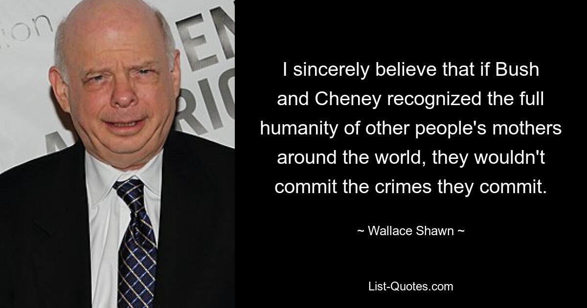 I sincerely believe that if Bush and Cheney recognized the full humanity of other people's mothers around the world, they wouldn't commit the crimes they commit. — © Wallace Shawn