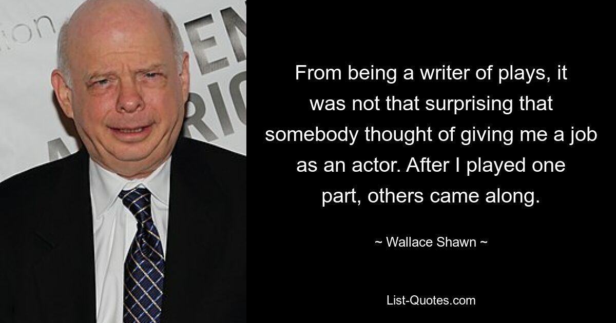 From being a writer of plays, it was not that surprising that somebody thought of giving me a job as an actor. After I played one part, others came along. — © Wallace Shawn