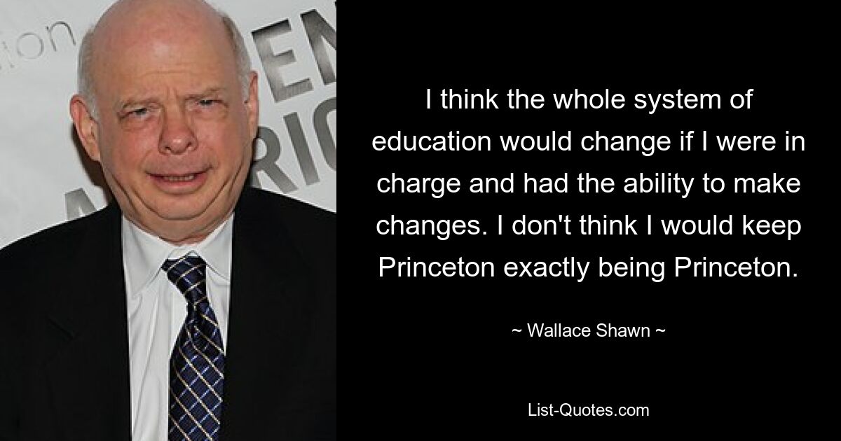 I think the whole system of education would change if I were in charge and had the ability to make changes. I don't think I would keep Princeton exactly being Princeton. — © Wallace Shawn