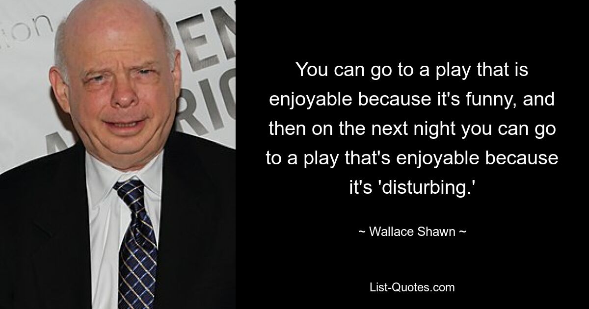 You can go to a play that is enjoyable because it's funny, and then on the next night you can go to a play that's enjoyable because it's 'disturbing.' — © Wallace Shawn