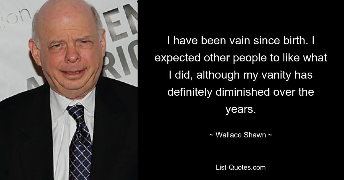 I have been vain since birth. I expected other people to like what I did, although my vanity has definitely diminished over the years. — © Wallace Shawn