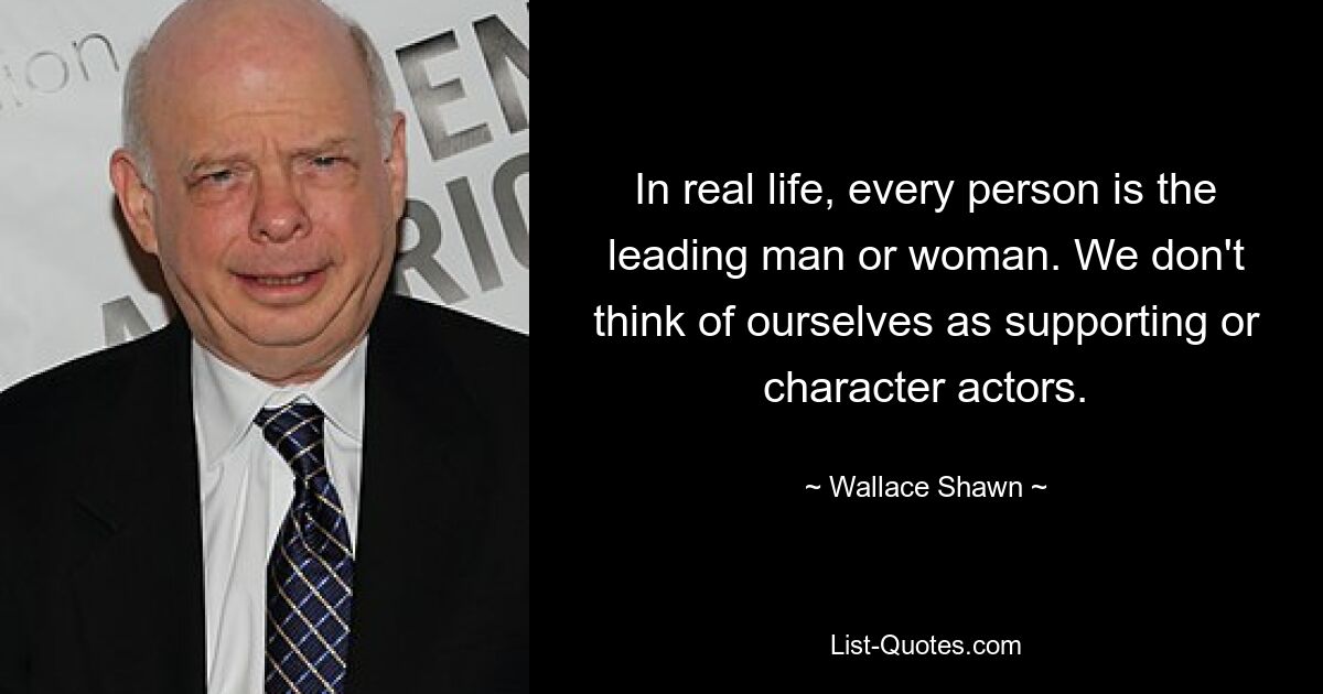 In real life, every person is the leading man or woman. We don't think of ourselves as supporting or character actors. — © Wallace Shawn