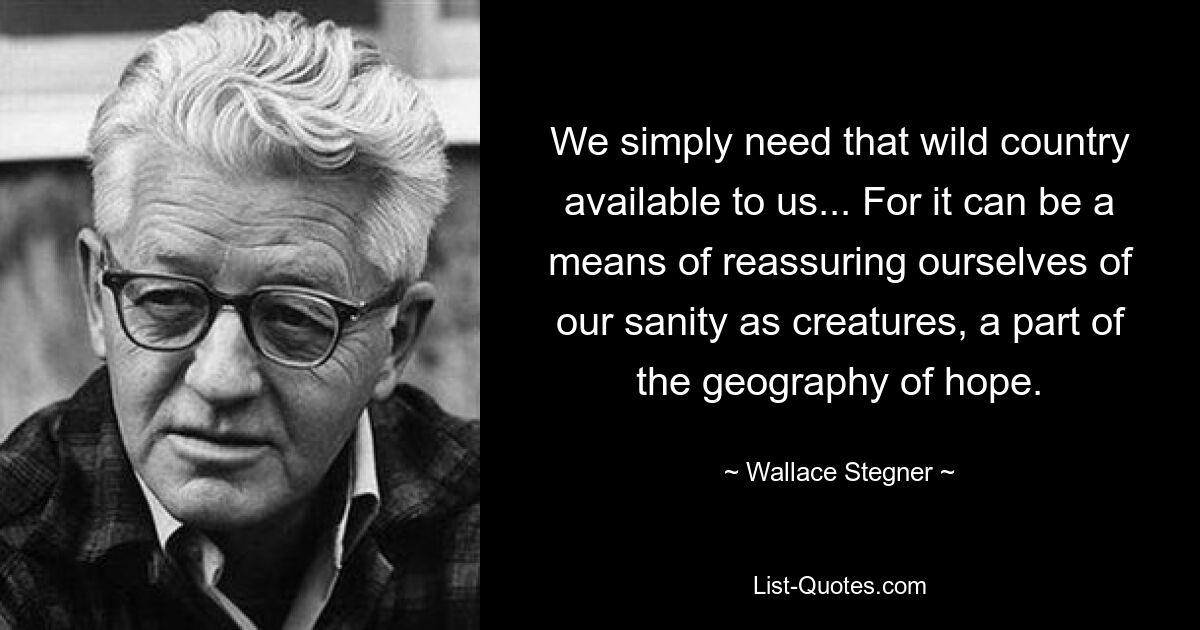 We simply need that wild country available to us... For it can be a means of reassuring ourselves of our sanity as creatures, a part of the geography of hope. — © Wallace Stegner