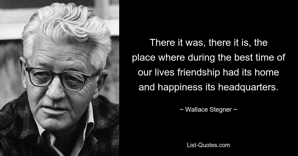 There it was, there it is, the place where during the best time of our lives friendship had its home and happiness its headquarters. — © Wallace Stegner