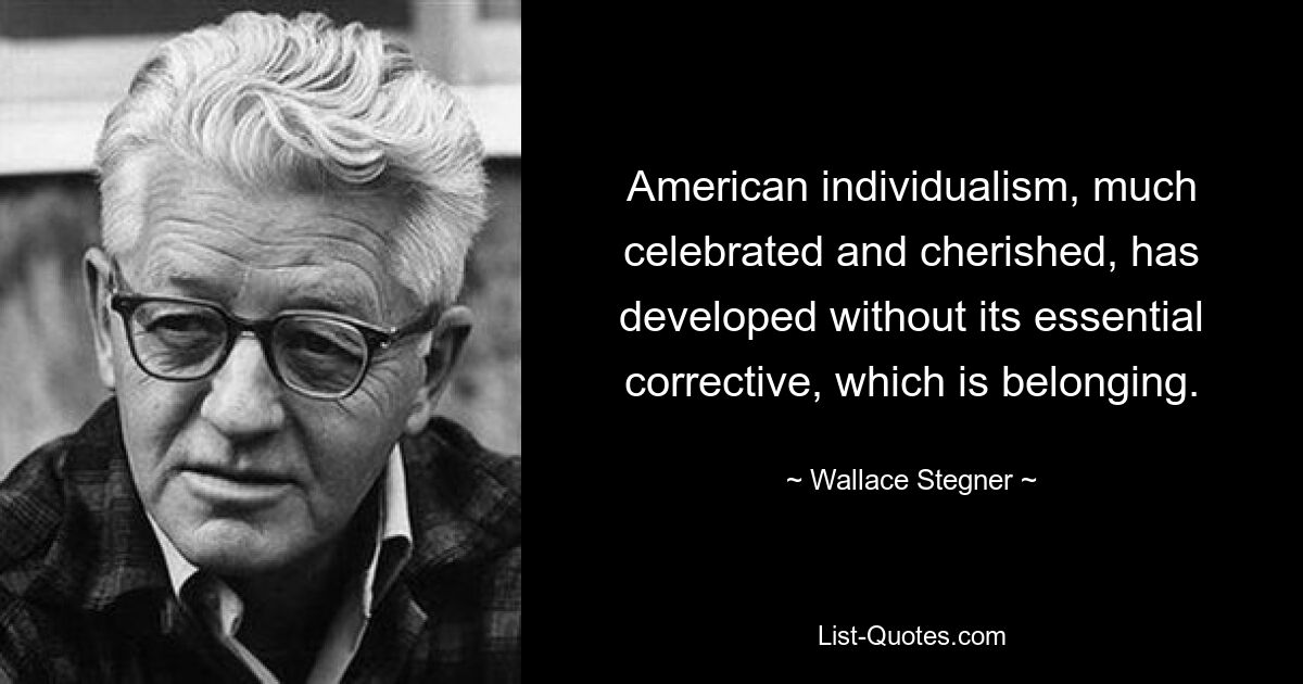 American individualism, much celebrated and cherished, has developed without its essential corrective, which is belonging. — © Wallace Stegner