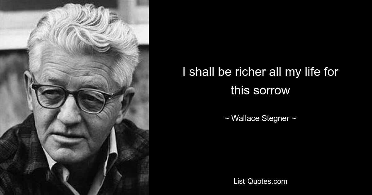 I shall be richer all my life for this sorrow — © Wallace Stegner