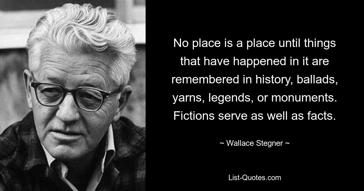 Kein Ort ist ein Ort, bis an die Ereignisse, die dort geschehen sind, in der Geschichte, in Balladen, Geschichten, Legenden oder Denkmälern erinnert wird. Fiktionen dienen ebenso wie Fakten. — © Wallace Stegner 