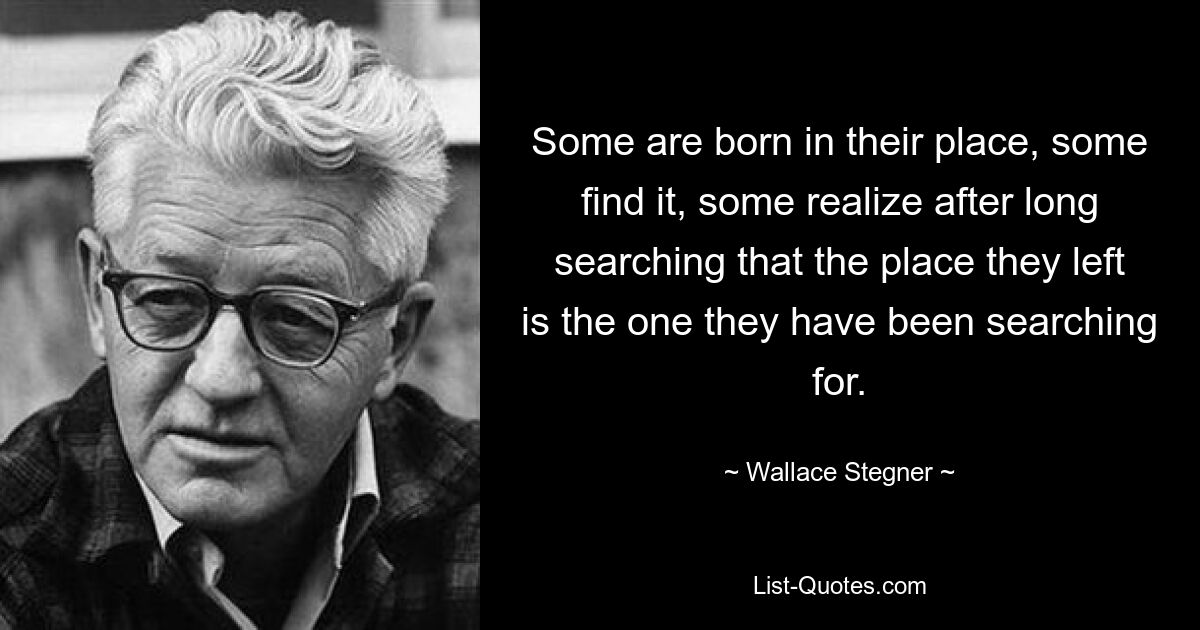 Some are born in their place, some find it, some realize after long searching that the place they left is the one they have been searching for. — © Wallace Stegner