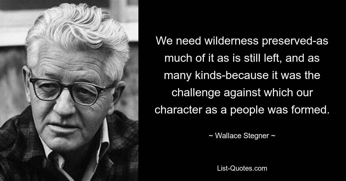 We need wilderness preserved-as much of it as is still left, and as many kinds-because it was the challenge against which our character as a people was formed. — © Wallace Stegner