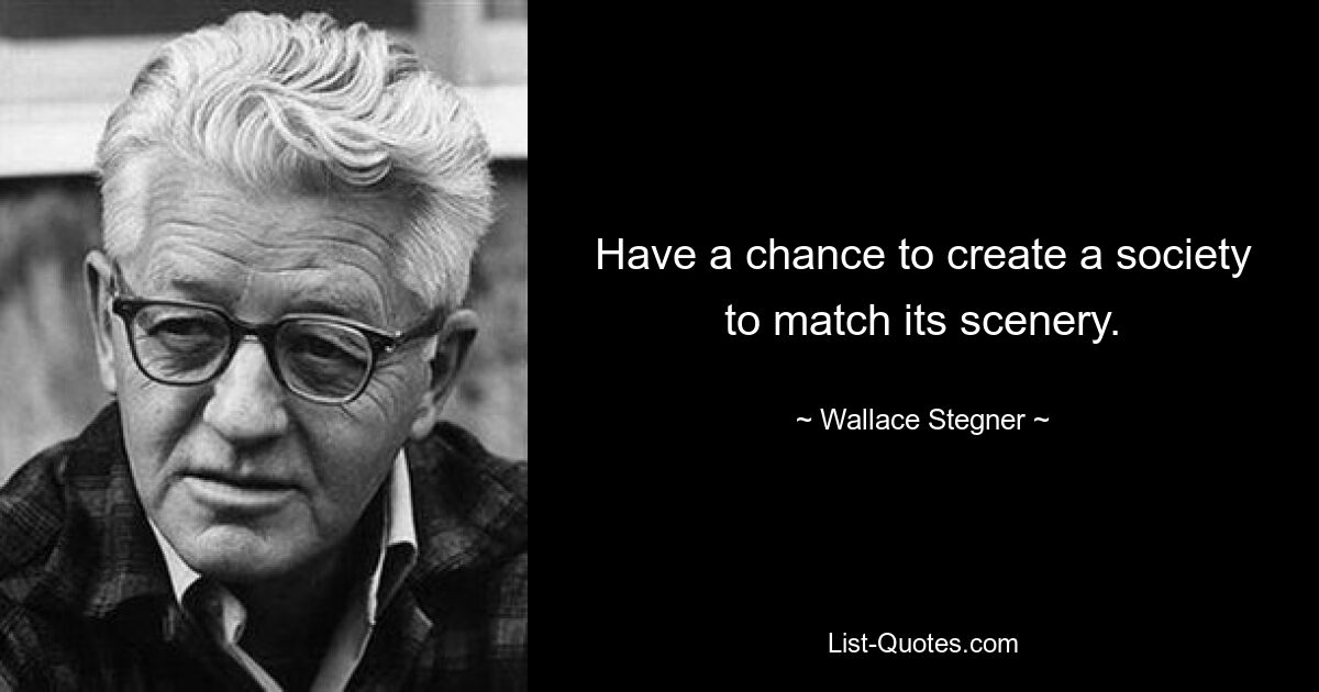 Have a chance to create a society to match its scenery. — © Wallace Stegner