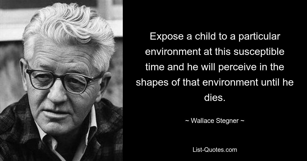 Expose a child to a particular environment at this susceptible time and he will perceive in the shapes of that environment until he dies. — © Wallace Stegner