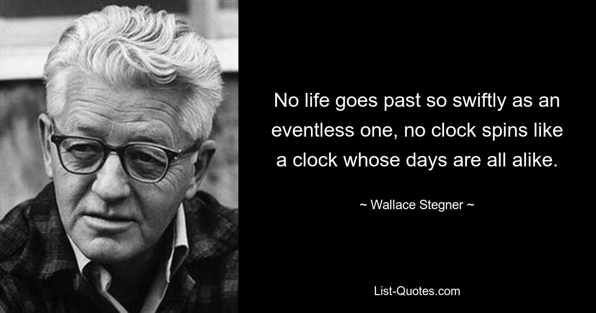 No life goes past so swiftly as an eventless one, no clock spins like a clock whose days are all alike. — © Wallace Stegner