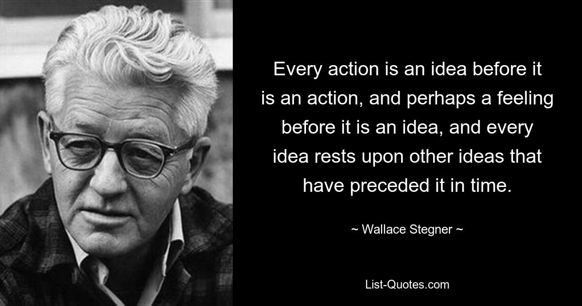 Every action is an idea before it is an action, and perhaps a feeling before it is an idea, and every idea rests upon other ideas that have preceded it in time. — © Wallace Stegner