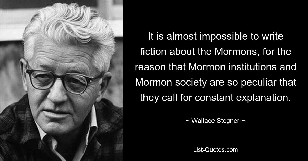 It is almost impossible to write fiction about the Mormons, for the reason that Mormon institutions and Mormon society are so peculiar that they call for constant explanation. — © Wallace Stegner