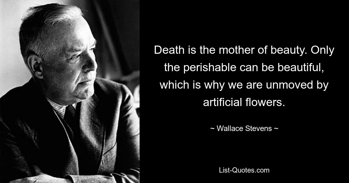 Death is the mother of beauty. Only the perishable can be beautiful, which is why we are unmoved by artificial flowers. — © Wallace Stevens