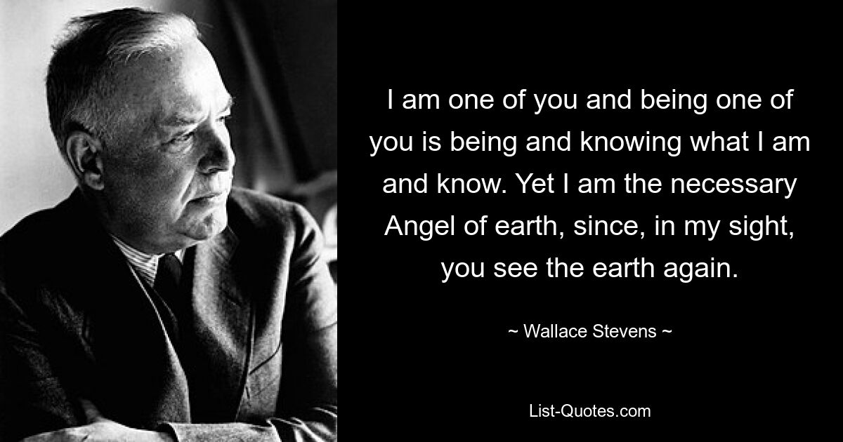 I am one of you and being one of you is being and knowing what I am and know. Yet I am the necessary Angel of earth, since, in my sight, you see the earth again. — © Wallace Stevens