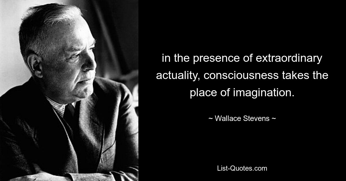 in the presence of extraordinary actuality, consciousness takes the place of imagination. — © Wallace Stevens