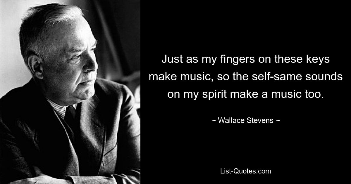 Just as my fingers on these keys make music, so the self-same sounds on my spirit make a music too. — © Wallace Stevens