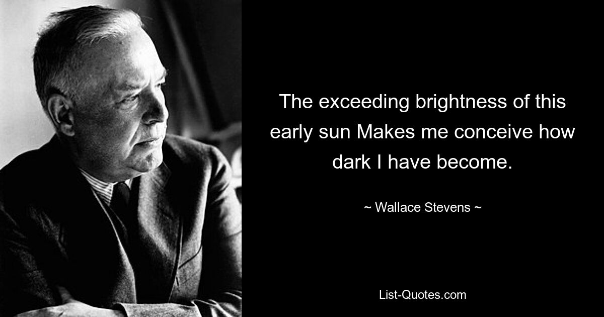 The exceeding brightness of this early sun Makes me conceive how dark I have become. — © Wallace Stevens