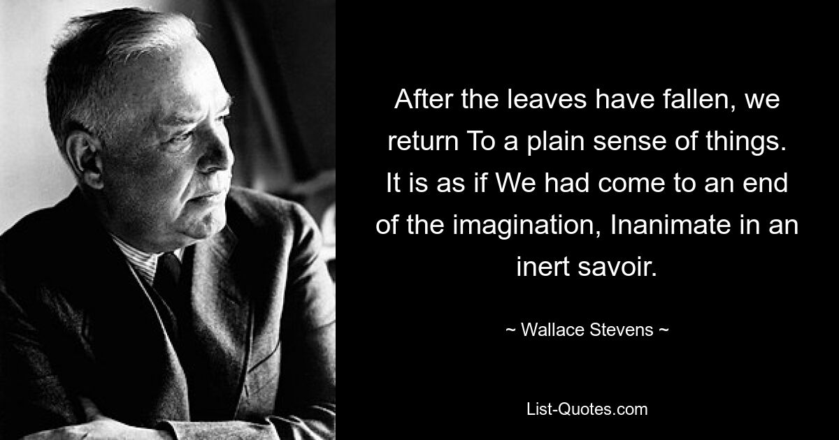 After the leaves have fallen, we return To a plain sense of things. It is as if We had come to an end of the imagination, Inanimate in an inert savoir. — © Wallace Stevens