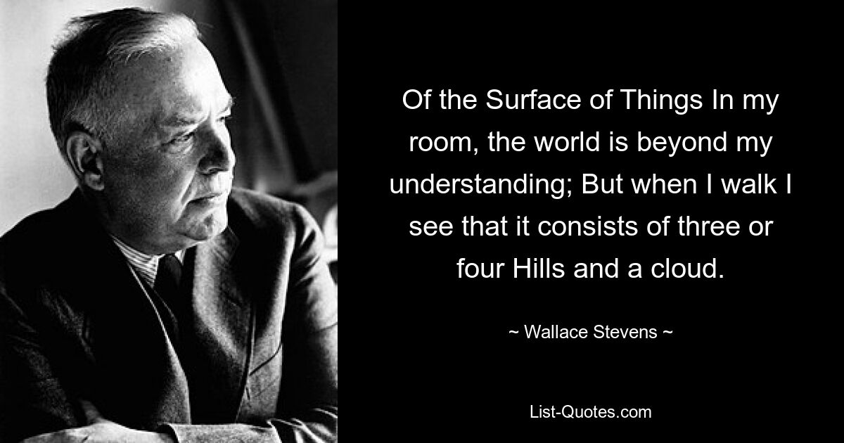 Of the Surface of Things In my room, the world is beyond my understanding; But when I walk I see that it consists of three or four Hills and a cloud. — © Wallace Stevens