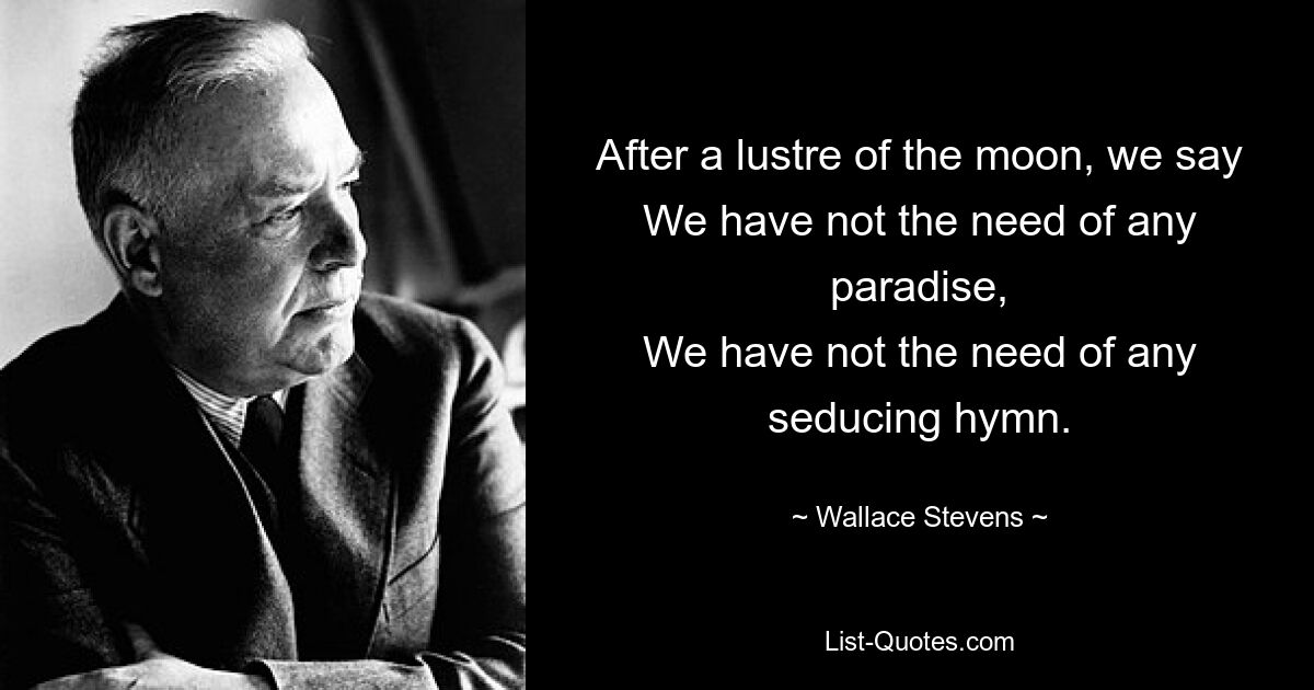 After a lustre of the moon, we say
We have not the need of any paradise,
We have not the need of any seducing hymn. — © Wallace Stevens