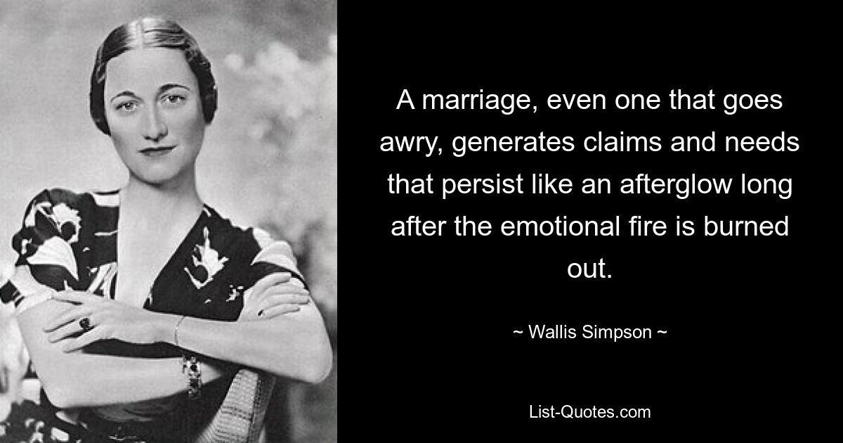 A marriage, even one that goes awry, generates claims and needs that persist like an afterglow long after the emotional fire is burned out. — © Wallis Simpson