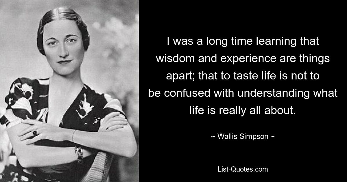 I was a long time learning that wisdom and experience are things apart; that to taste life is not to be confused with understanding what life is really all about. — © Wallis Simpson