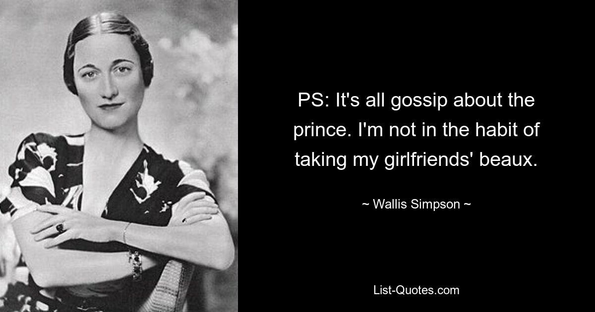 PS: It's all gossip about the prince. I'm not in the habit of taking my girlfriends' beaux. — © Wallis Simpson