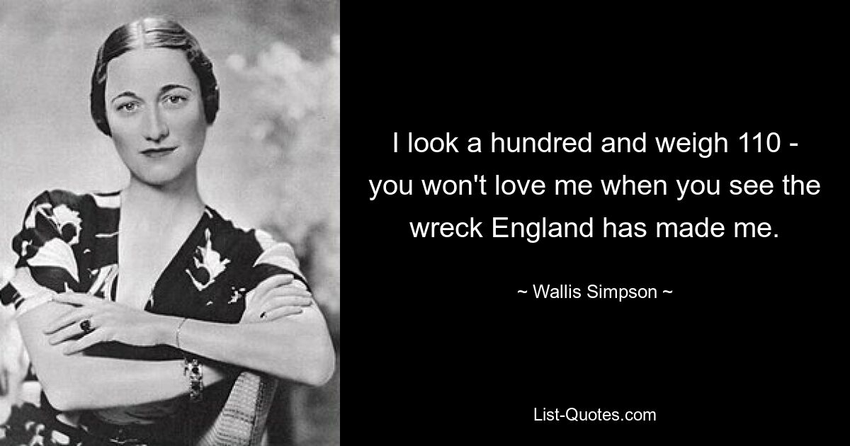 I look a hundred and weigh 110 - you won't love me when you see the wreck England has made me. — © Wallis Simpson