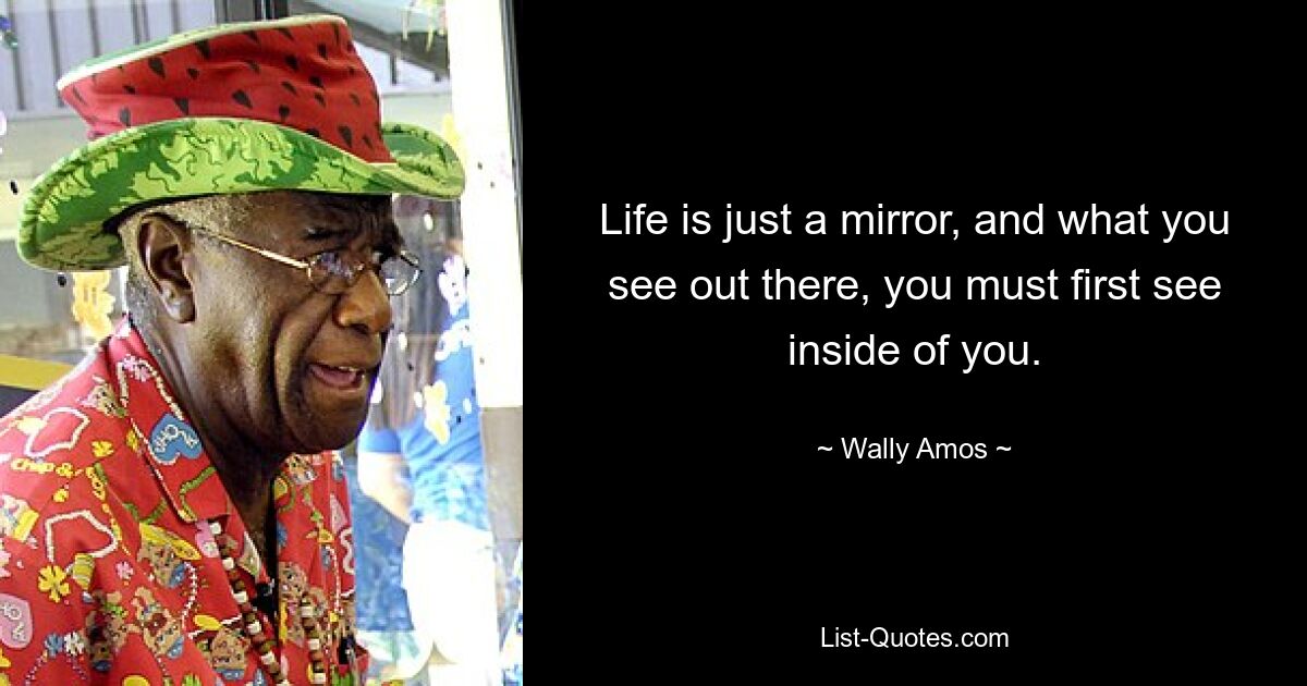 Life is just a mirror, and what you see out there, you must first see inside of you. — © Wally Amos