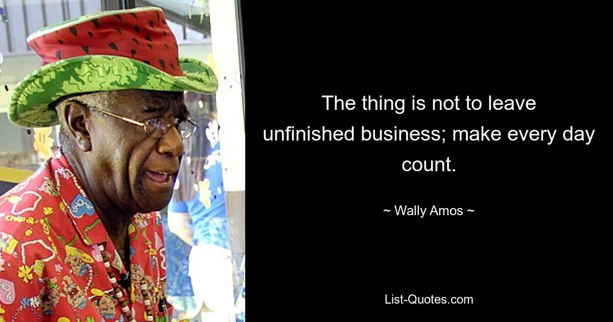 The thing is not to leave unfinished business; make every day count. — © Wally Amos