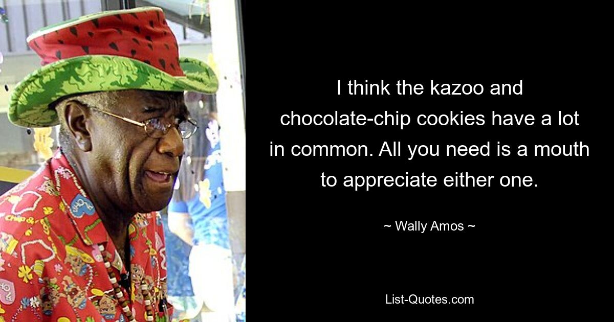 I think the kazoo and chocolate-chip cookies have a lot in common. All you need is a mouth to appreciate either one. — © Wally Amos