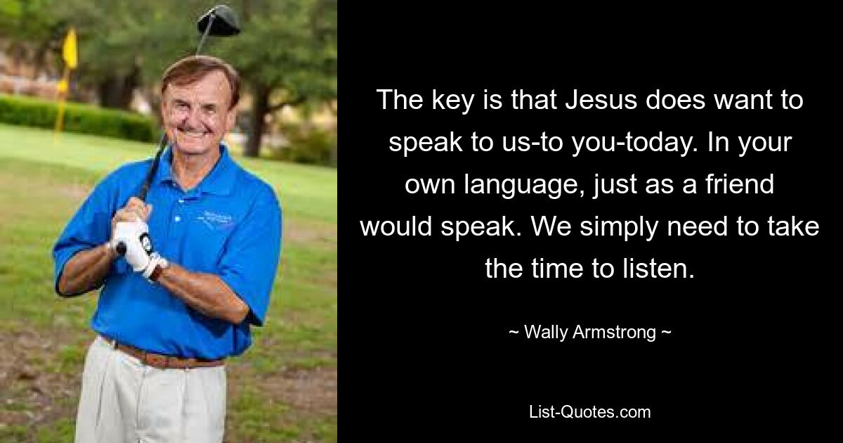 The key is that Jesus does want to speak to us-to you-today. In your own language, just as a friend would speak. We simply need to take the time to listen. — © Wally Armstrong