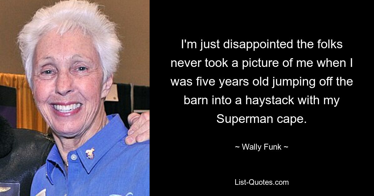 I'm just disappointed the folks never took a picture of me when I was five years old jumping off the barn into a haystack with my Superman cape. — © Wally Funk