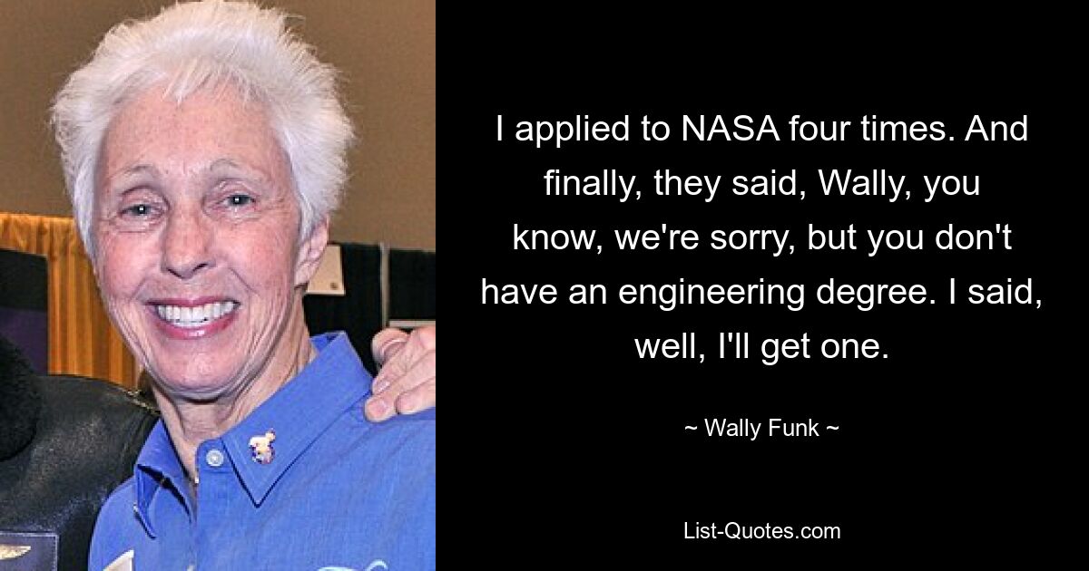 I applied to NASA four times. And finally, they said, Wally, you know, we're sorry, but you don't have an engineering degree. I said, well, I'll get one. — © Wally Funk