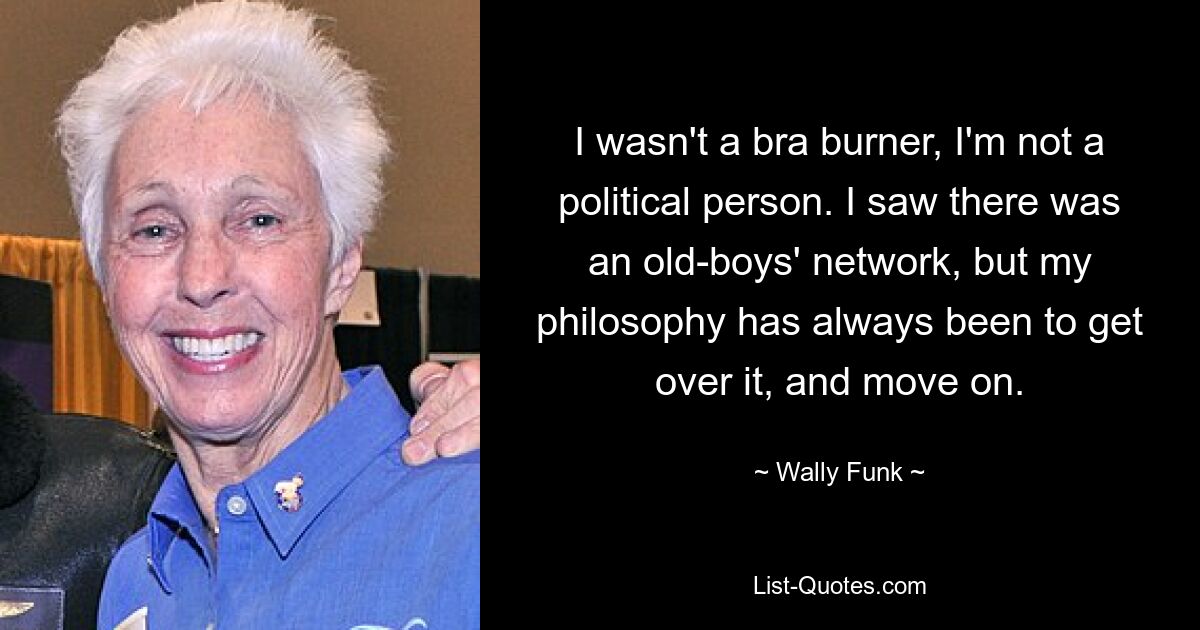 I wasn't a bra burner, I'm not a political person. I saw there was an old-boys' network, but my philosophy has always been to get over it, and move on. — © Wally Funk