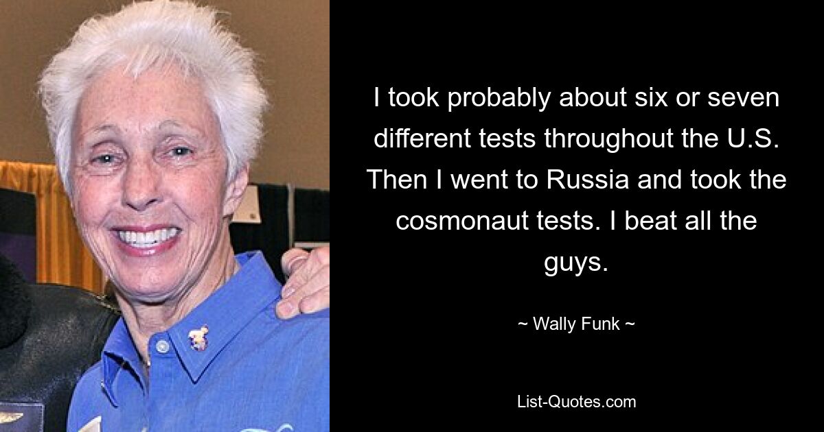 I took probably about six or seven different tests throughout the U.S. Then I went to Russia and took the cosmonaut tests. I beat all the guys. — © Wally Funk