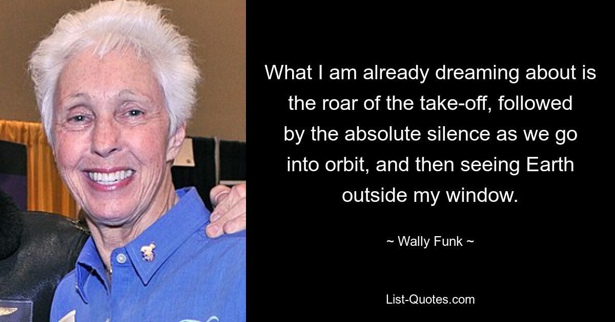 What I am already dreaming about is the roar of the take-off, followed by the absolute silence as we go into orbit, and then seeing Earth outside my window. — © Wally Funk